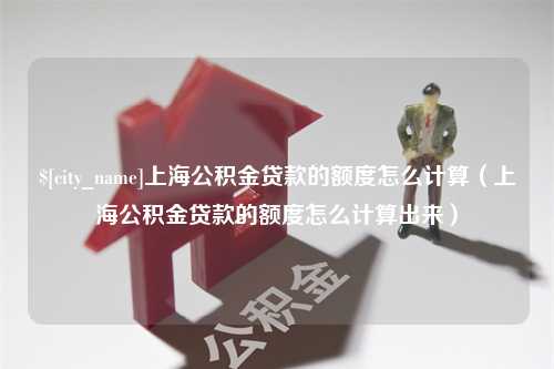 渠县上海公积金贷款的额度怎么计算（上海公积金贷款的额度怎么计算出来）